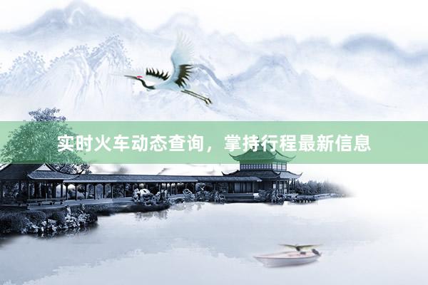 实时火车动态查询,掌持行程最新信息