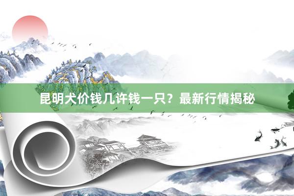 昆明犬价钱几许钱一只？最新行情揭秘